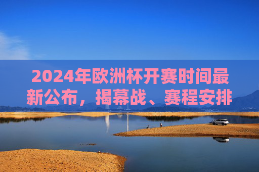 2024年欧洲杯开赛时间最新公布，揭幕战、赛程安排全解析，2024年欧洲杯开赛时间公布，揭幕战与赛程安排全解析