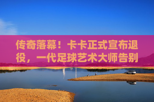 传奇落幕！卡卡正式宣布退役，一代足球艺术大师告别绿茵场，传奇卡卡退役，足球艺术大师谢幕
