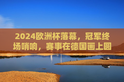 2024欧洲杯落幕，冠军终场哨响，赛事在德国画上圆满句号，2024欧洲杯德国圆满落幕