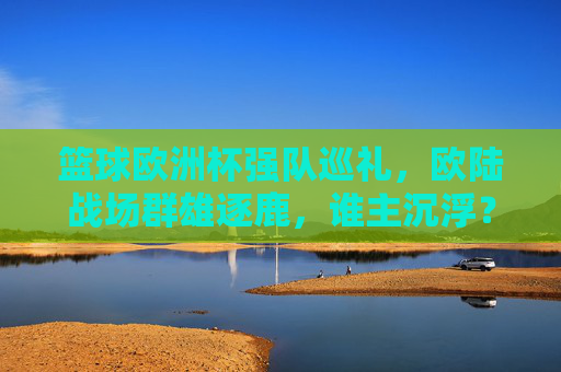 篮球欧洲杯强队巡礼，欧陆战场群雄逐鹿，谁主沉浮？篮球欧洲杯欧陆战场群雄逐鹿，谁主沉浮？