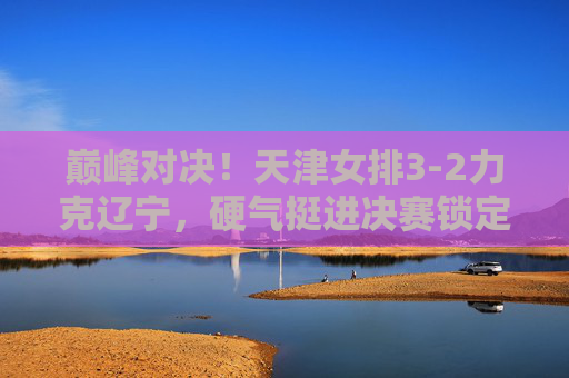 巅峰对决！天津女排3-2力克辽宁，硬气挺进决赛锁定门票，巅峰对决！天津女排3-2力克辽宁，硬气挺进决赛锁定门票