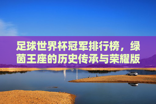 足球世界杯冠军排行榜,绿茵王座的历史传承与荣耀版图,世界杯冠军榜,绿茵王座的历史传承与荣耀版图