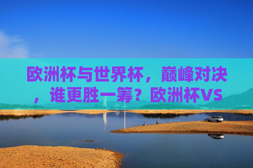 欧洲杯与世界杯，巅峰对决，谁更胜一筹？欧洲杯VS世界杯，巅峰对决，谁更胜一筹？