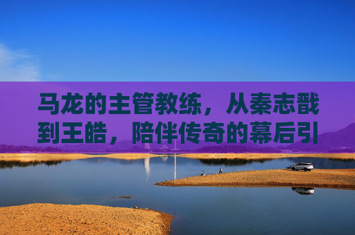 马龙的主管教练,从秦志戬到王皓,陪伴传奇的幕后引路人,秦志戬、王皓,陪伴马龙传奇的幕后引路人