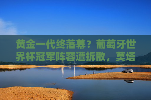 黄金一代终落幕？葡萄牙世界杯冠军阵容遭拆散，莫塔时代何去何从？葡萄牙黄金一代终落幕，莫塔时代何去何从？