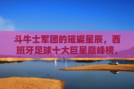 斗牛士军团的璀璨星辰,西班牙足球十大巨星巅峰榜,斗牛士军团十大巨星巅峰璀璨榜
