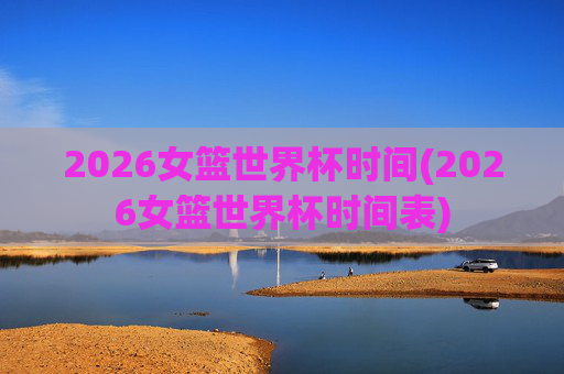 2026女篮世界杯时间(2026女篮世界杯时间表)