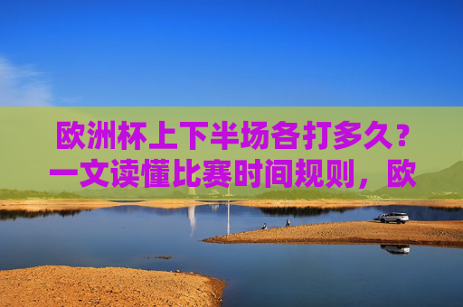 欧洲杯上下半场各打多久?一文读懂比赛时间规则,欧洲杯上下半场时长与比赛时间规则