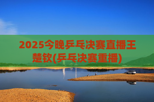 2025今晚乒乓决赛直播王楚钦(乒乓决赛重播)
