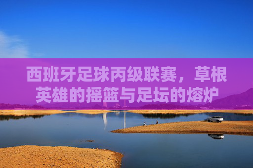 西班牙足球丙级联赛,草根英雄的摇篮与足坛的熔炉