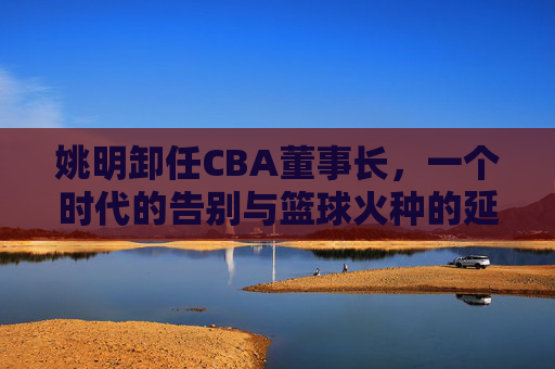 姚明卸任CBA董事长,一个时代的告别与篮球火种的延续,姚明辞别CBA董事长,时代落幕与火种赓续