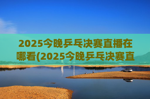 2025今晚乒乓决赛直播在哪看(2025今晚乒乓决赛直播在哪看啊)