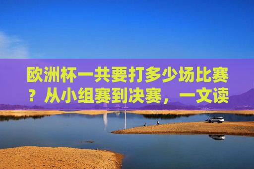 欧洲杯一共要打多少场比赛?从小组赛到决赛,一文读懂赛制,欧洲杯赛制全解析,小组赛到决赛共打多少场比赛?