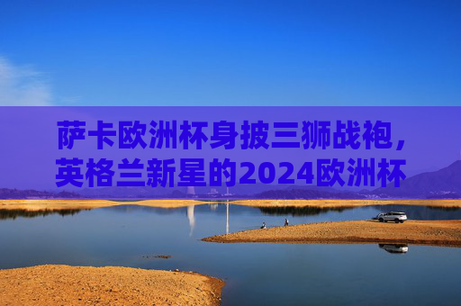 萨卡欧洲杯身披三狮战袍,英格兰新星的2024欧洲杯征程,萨卡身披三狮战袍,英格兰新星的2024欧洲杯征程