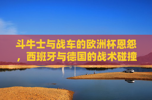 斗牛士与战车的欧洲杯恩怨,西班牙与德国的战术碰撞与传承,斗牛士与战车,欧洲杯恩怨下的战术碰撞与传承
