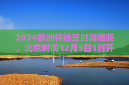 2024欧洲杯抽签时间揭晓,北京时间12月3日1时开启,32强分组悬念待解,2024欧洲杯抽签北京时间12月3日1时开启 32强分组悬念待解