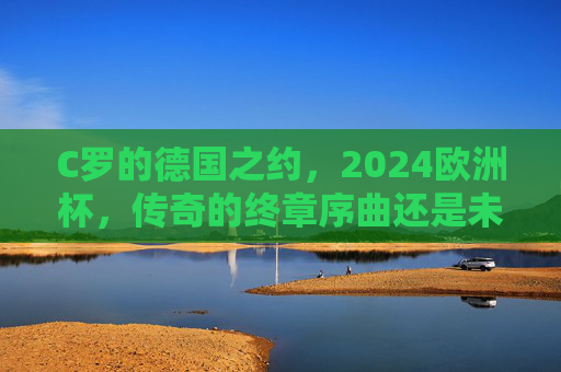 C罗的德国之约,2024欧洲杯,传奇的终章序曲还是未完待续?C罗的德国之约,2024欧洲杯,传奇终章序曲还是未完待续?