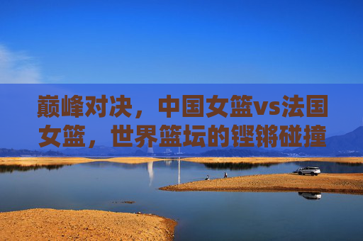 巅峰对决,中国女篮vs法国女篮,世界篮坛的铿锵碰撞,巅峰对决,中国女篮vs法国女篮,世界篮坛铿锵碰撞