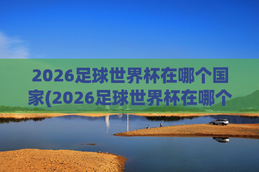 2026足球世界杯在哪个国家(2026足球世界杯在哪个国家举行的)