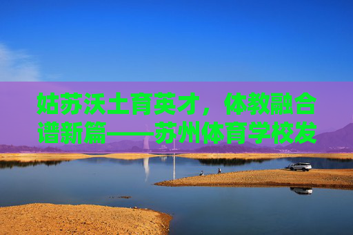 姑苏沃土育英才,体教融合谱新篇——苏州体育学校发展纪实,体教融合育英才 姑苏沃土谱新篇