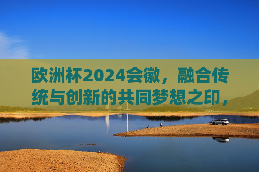 欧洲杯2024会徽，融合传统与创新的共同梦想之印，欧洲杯2024会徽，传统与创新的梦想印记