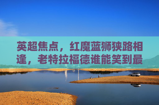 英超焦点，红魔蓝狮狭路相逢，老特拉福德谁能笑到最后？英超焦点战，红魔蓝狮老特拉福德谁能笑到最后？