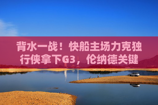 背水一战!快船主场力克独行侠拿下G3,伦纳德关键球定乾坤,系列赛悬念重启