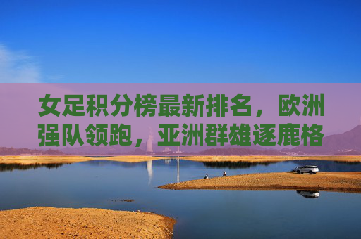 女足积分榜最新排名，欧洲强队领跑，亚洲群雄逐鹿格局生变，女足积分榜最新排名，欧洲强队领跑 亚洲群雄逐鹿格局生变
