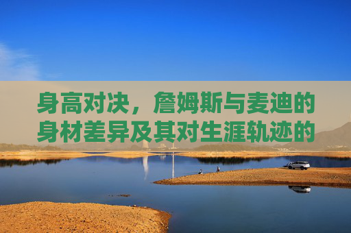 身高对决,詹姆斯与麦迪的身材差异及其对生涯轨迹的影响,詹姆斯与麦迪,身高差异对生涯轨迹的影响