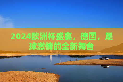 2024欧洲杯盛宴,德国,足球激情的全新舞台