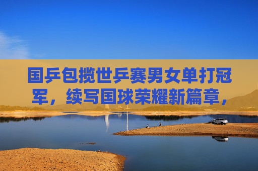 国乒包揽世乒赛男女单打冠军，续写国球荣耀新篇章，国乒包揽世乒赛男女单打冠军，续写国球荣耀新篇章