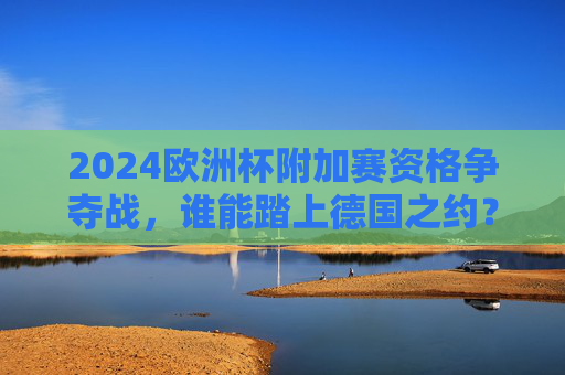2024欧洲杯附加赛资格争夺战，谁能踏上德国之约？2024欧洲杯附加赛资格争夺，谁能踏上德国之约？