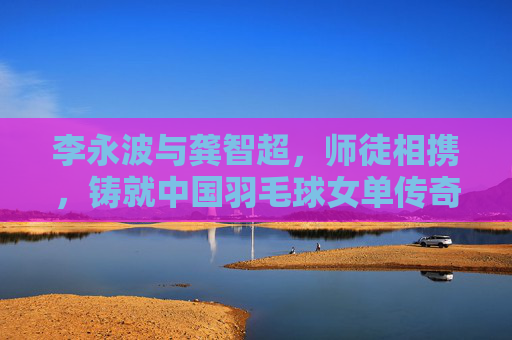 李永波与龚智超,师徒相携,铸就中国羽毛球女单传奇,李永波龚智超师徒共铸中国羽毛球女单传奇