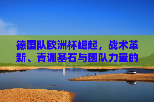 德国队欧洲杯崛起，战术革新、青训基石与团队力量的交响，德国队欧洲杯崛起，战术革新、青训基石与团队力量的交响