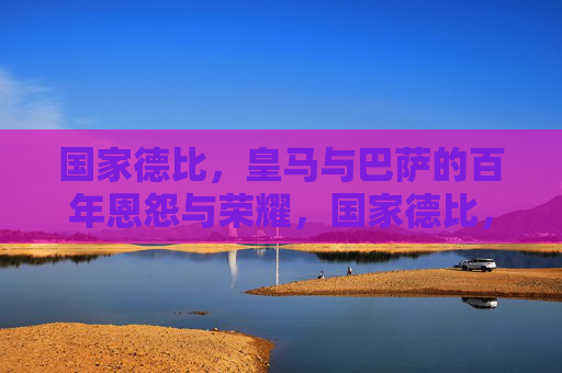 国家德比，皇马与巴萨的百年恩怨与荣耀，国家德比，皇马巴萨百年恩怨荣耀