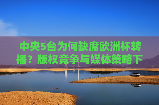 中央5台为何缺席欧洲杯转播?版权竞争与媒体策略下的选择,中央5台缺席欧洲杯转播,版权竞争与媒体策略下的选择
