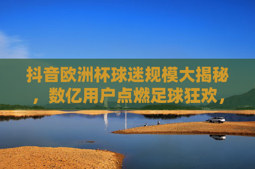 抖音欧洲杯球迷规模大揭秘,数亿用户点燃足球狂欢,抖音欧洲杯球迷规模大揭秘,数亿用户点燃足球狂欢