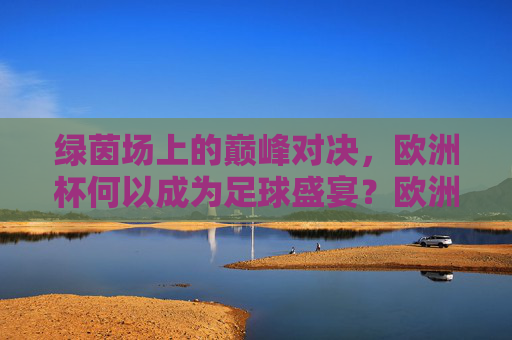 绿茵场上的巅峰对决,欧洲杯何以成为足球盛宴?欧洲杯,巅峰对决的足球盛宴
