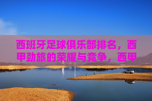 西班牙足球俱乐部排名,西甲劲旅的荣耀与竞争,西甲劲旅排名,西班牙足球的荣耀与竞争