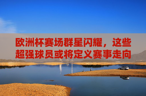 欧洲杯赛场群星闪耀，这些超强球员或将定义赛事走向，欧洲杯群星闪耀，超强球员或将定义赛事走向