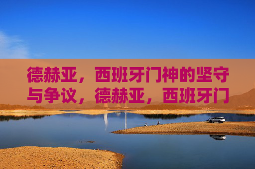 德赫亚,西班牙门神的坚守与争议,德赫亚,西班牙门神的坚守与争议