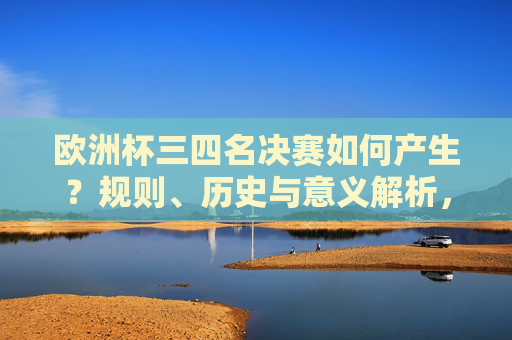 欧洲杯三四名决赛如何产生？规则、历史与意义解析，欧洲杯三四名决赛的产生规则、历史与意义解析
