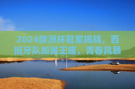 2024欧洲杯冠军揭晓,西班牙队加冕王座,青春风暴书写新传奇,2024欧洲杯,西班牙青春风暴加冕王座,书写新传奇