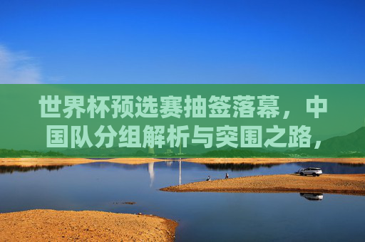 世界杯预选赛抽签落幕，中国队分组解析与突围之路，世界杯预选赛抽签落幕，中国队分组解析与突围之路