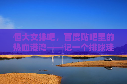 恒大女排吧,百度贴吧里的热血港湾——记一个排球迷的线上家园,恒大女排吧,排球迷的热血线上港湾