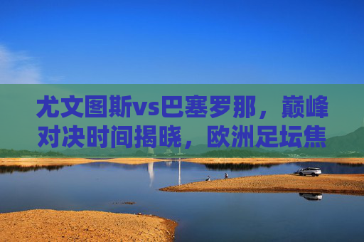 尤文图斯vs巴塞罗那，巅峰对决时间揭晓，欧洲足坛焦点之战蓄势待发，尤文图斯vs巴塞罗那巅峰对决时间揭晓，欧洲足坛焦点战蓄势待发