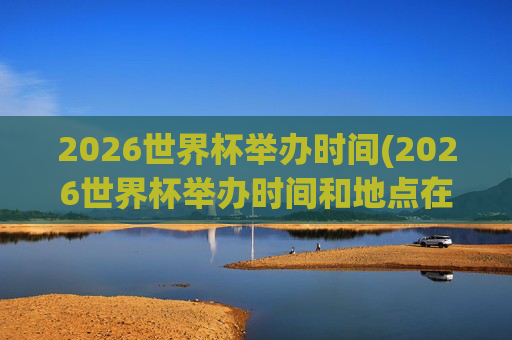 2026世界杯举办时间(2026世界杯举办时间和地点在哪里)