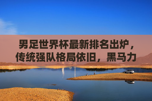 男足世界杯最新排名出炉，传统强队格局依旧，黑马力量悄然崛起，男足世界杯最新排名出炉，传统强队格局依旧，黑马力量悄然崛起