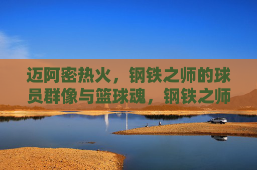 迈阿密热火,钢铁之师的球员群像与篮球魂,钢铁之师,球员群像与篮球魂