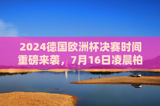 2024德国欧洲杯决赛时间重磅来袭，7月16日凌晨柏林巅峰对决！2024德国欧洲杯决赛重磅来袭，7月16日凌晨柏林巅峰对决